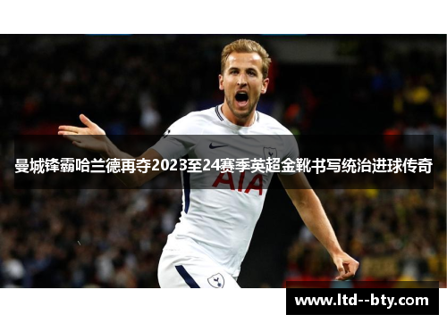 曼城锋霸哈兰德再夺2023至24赛季英超金靴书写统治进球传奇 曼城锋霸哈兰德再夺2023至24赛季英超金靴书写统治进球传奇